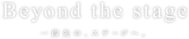 Beyond the stage 一段先の、ステージへ。